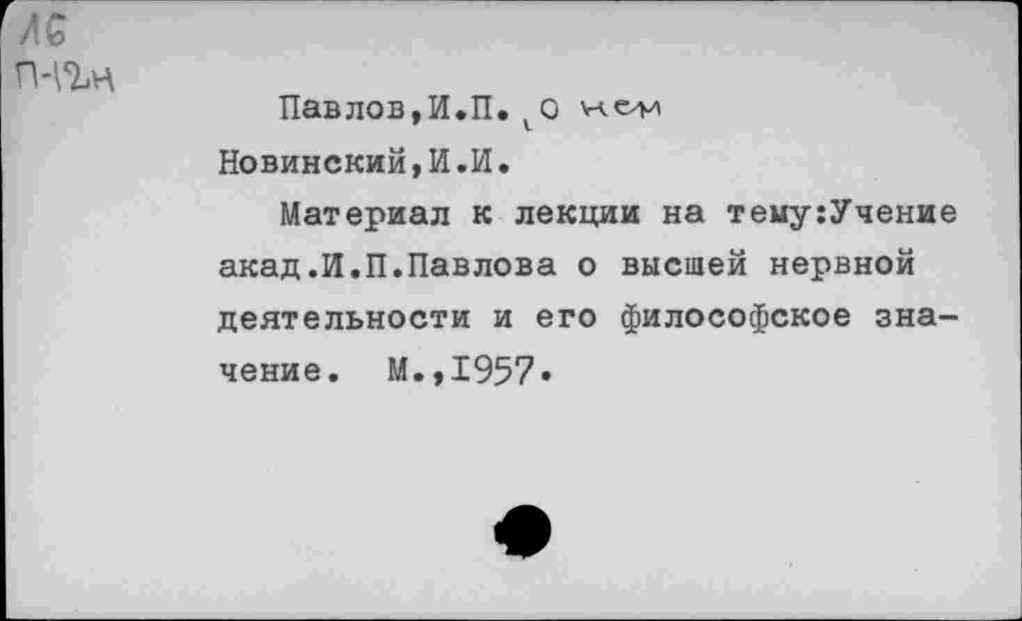 ﻿Павлов,И.П.^0 'и.елл Новинский,И.И.
Материал к лекции на тему:Учение акад.И.П.Павлова о высшей нервной деятельности и его философское значение. М.,1957»